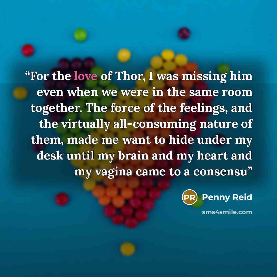 “For the love of Thor, I was missing him even when we were in the same room together. The force of the feelings, and the virtually all-consuming nature of them, made me want to hide under my desk until my brain and my heart and my vagina came to a consensu” quote by Penny Reid