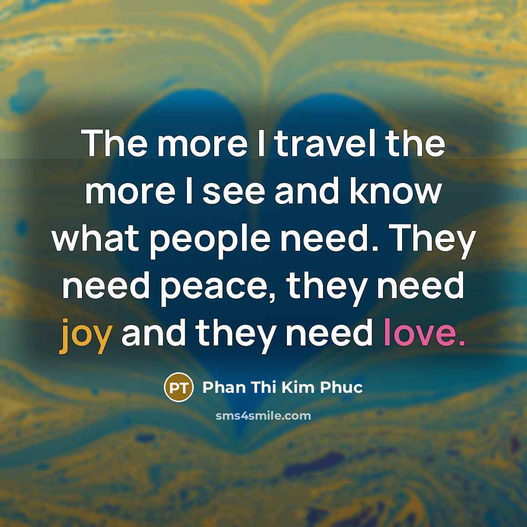 “The more I travel the more I see and know what people need. They need peace, they need joy and they need love.” quote by Phan Thi Kim Phuc