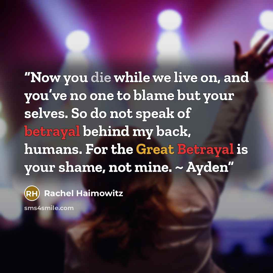 “Now you die while we live on, and you’ve no one to blame but your selves. So do not speak of betrayal behind my back, humans. For the Great Betrayal is your shame, not mine. ~ Ayden” quote by Rachel Haimowitz