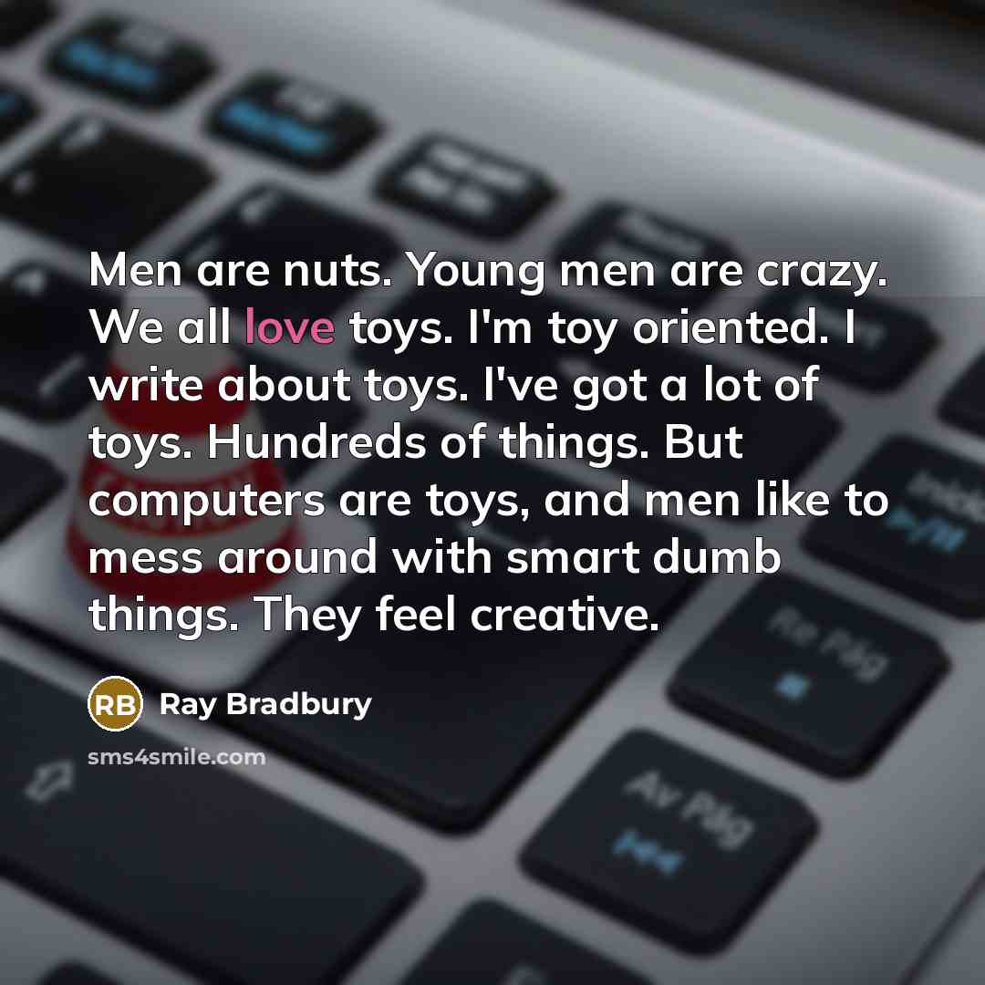 “Men are nuts. Young men are crazy. We all love toys. I'm toy oriented. I write about toys. I've got a lot of toys. Hundreds of things. But computers are toys, and men like to mess around with smart dumb things. They feel creative.” quote by Ray Bradbury