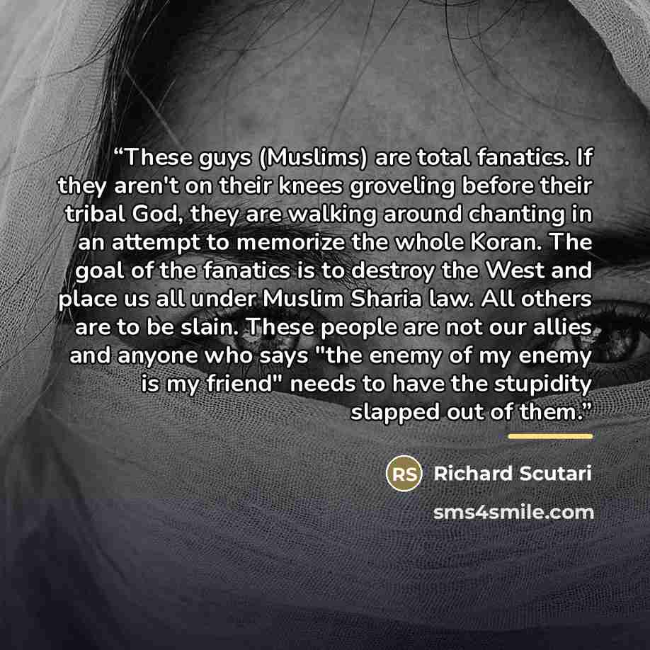 “These guys (Muslims) are total fanatics. If they aren't on their knees groveling before their tribal God, they are walking around chanting in an attempt to memorize the whole Koran. The goal of the fanatics is to destroy the West and place us all under Muslim Sharia law. All others are to be…” quote by Richard Scutari