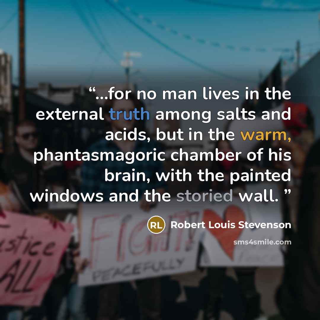 “...for no man lives in the external truth among salts and acids, but in the warm, phantasmagoric chamber of his brain, with the painted windows and the storied wall.” quote by Robert Louis Stevenson