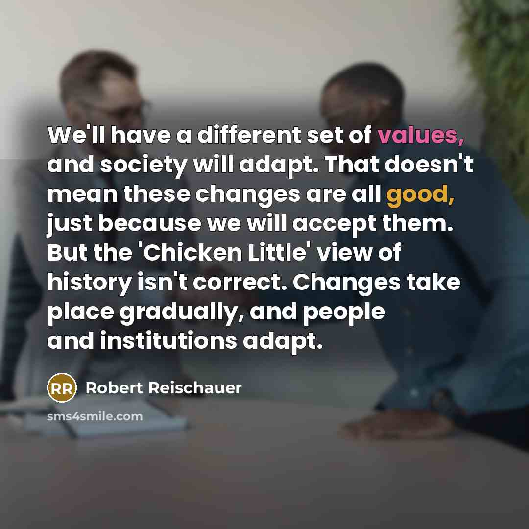 “We'll have a different set of values, and society will adapt. That doesn't mean these changes are all good, just because we will accept them. But the 'Chicken Little' view of history isn't correct. Changes take place gradually, and people and institutions adapt.” quote by Robert Reischauer
