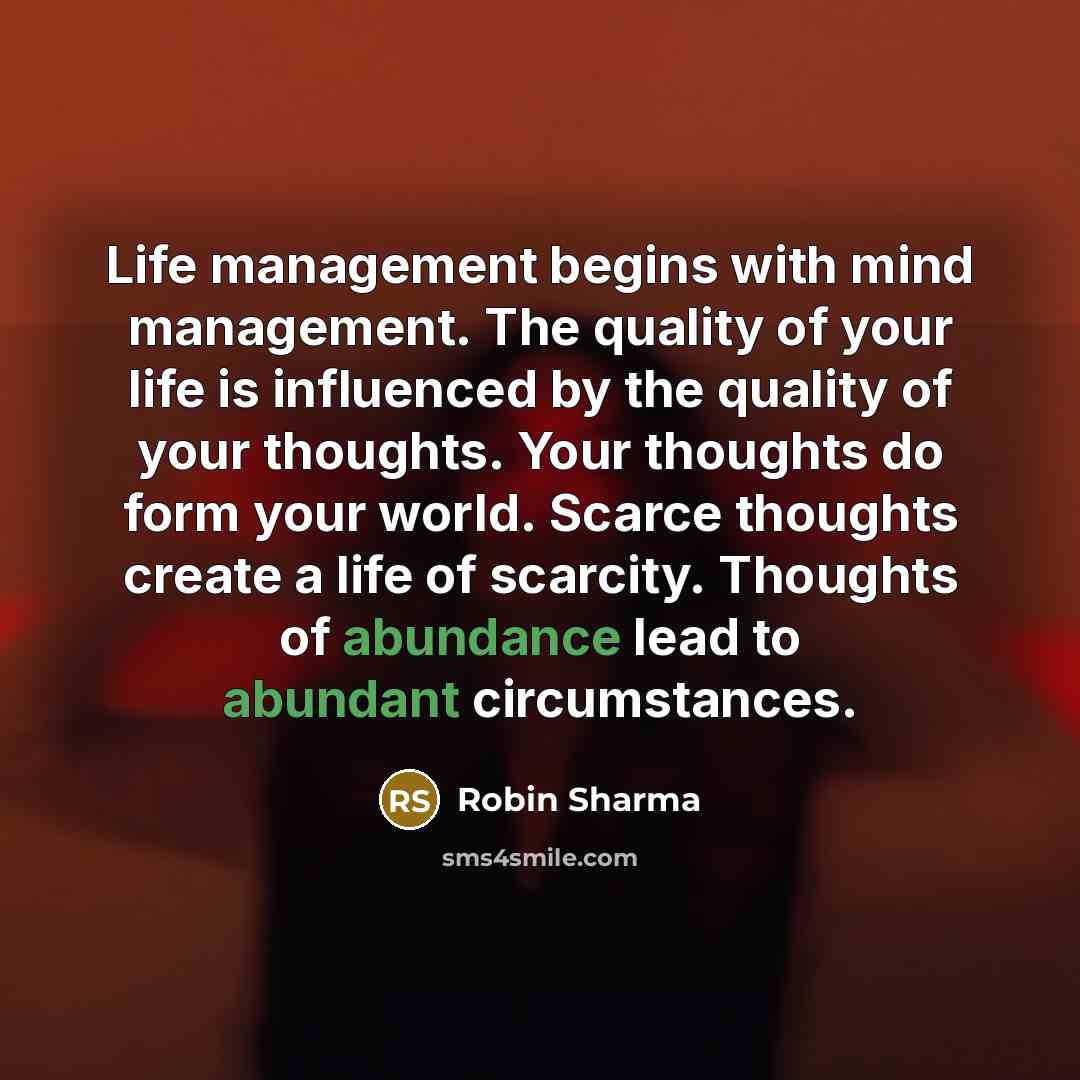 “Life management begins with mind management. The quality of your life is influenced by the quality of your thoughts. Your thoughts do form your world. Scarce thoughts create a life of scarcity. Thoughts of abundance lead to abundant circumstances.” quote by Robin Sharma