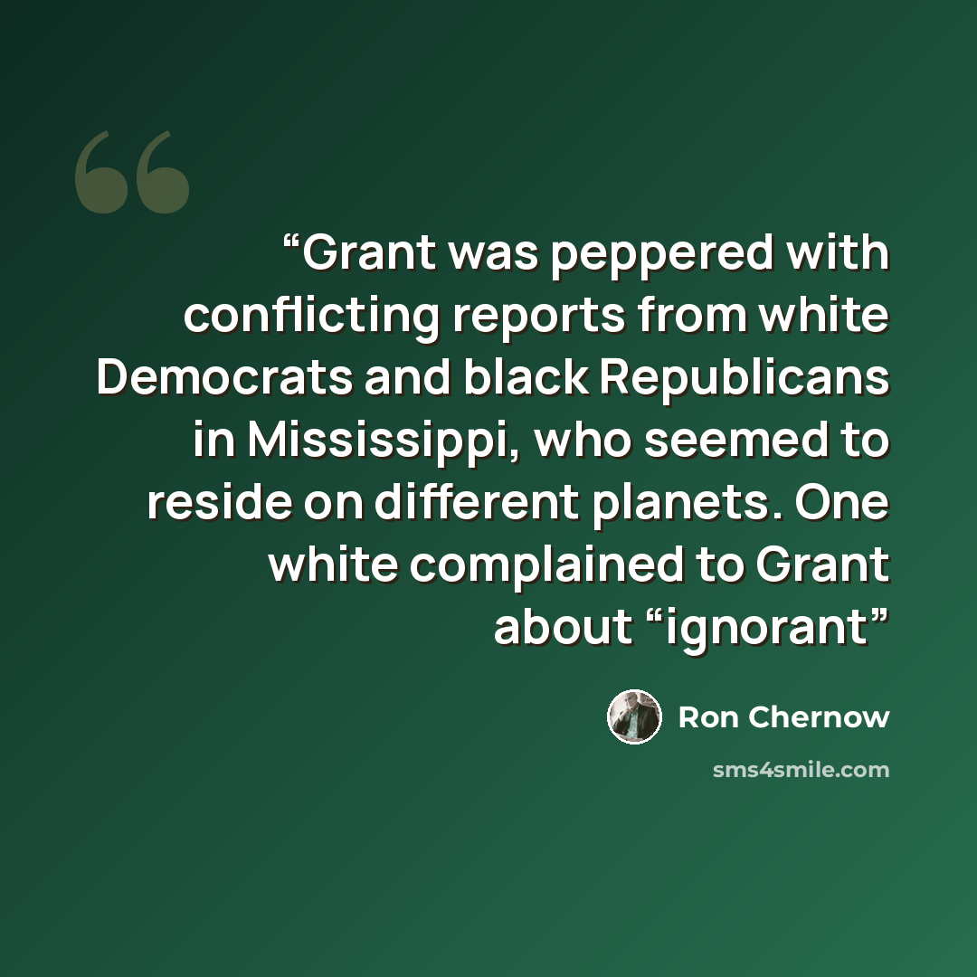 “Grant was peppered with conflicting reports from white Democrats and black Republicans in Mississippi, who seemed to reside on different planets. One white complained to Grant about “ignorant” quote by Ron Chernow