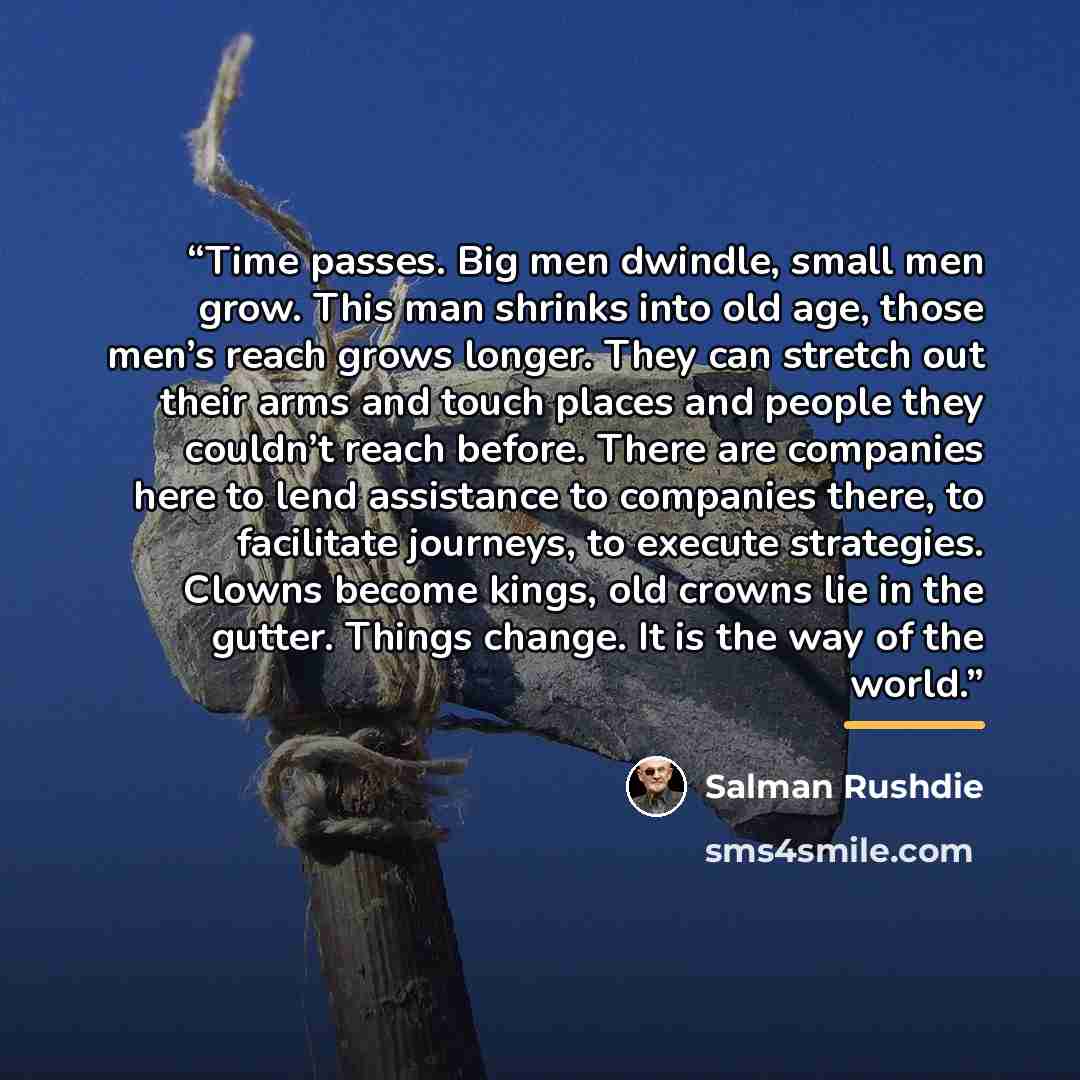 “Time passes. Big men dwindle, small men grow. This man shrinks into old age, those men’s reach grows longer. They can stretch out their arms and touch places and people they couldn’t reach before. There are companies here to lend assistance to companies there, to facilitate journeys, to execute…” quote by Salman Rushdie