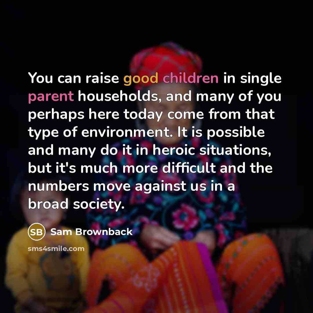 “You can raise good children in single parent households, and many of you perhaps here today come from that type of environment. It is possible and many do it in heroic situations, but it's much more difficult and the numbers move against us in a broad society.” quote by Sam Brownback