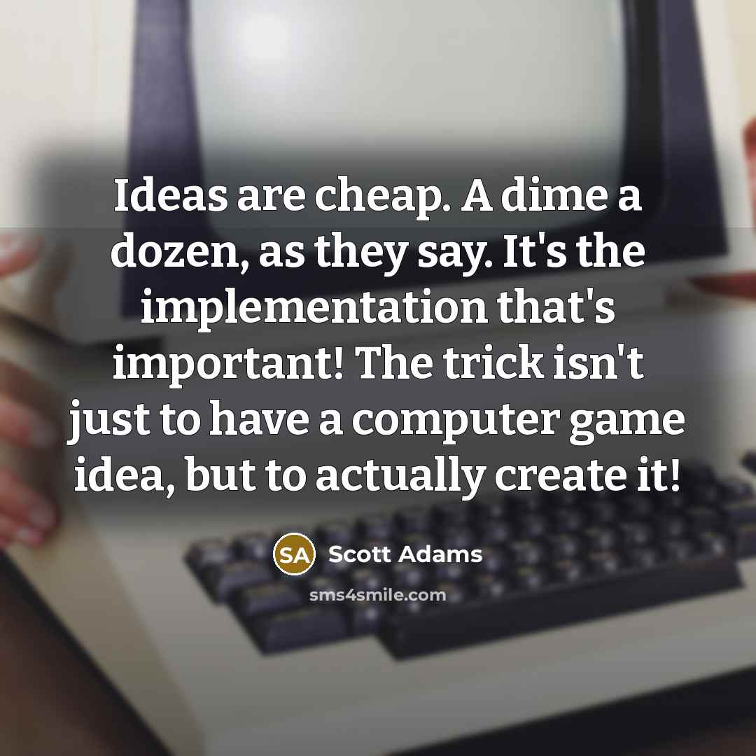 “Ideas are cheap. A dime a dozen, as they say. It's the implementation that's important! The trick isn't just to have a computer game idea, but to actually create it!” quote by Scott Adams