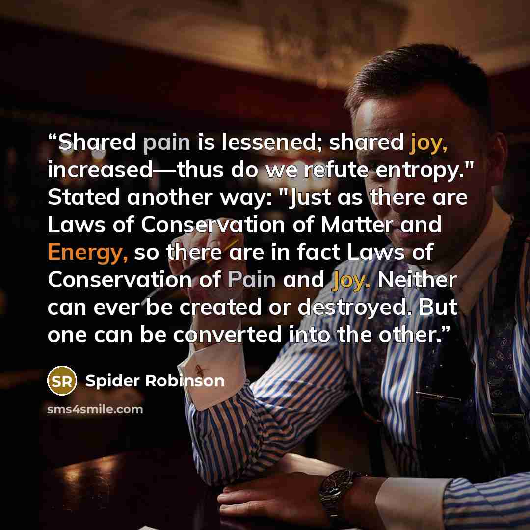“Shared pain is lessened; shared joy, increased—thus do we refute entropy." Stated another way: "Just as there are Laws of Conservation of Matter and Energy, so there are in fact Laws of Conservation of Pain and Joy. Neither can ever be created or destroyed. But one can be converted into the other.” quote by Spider Robinson