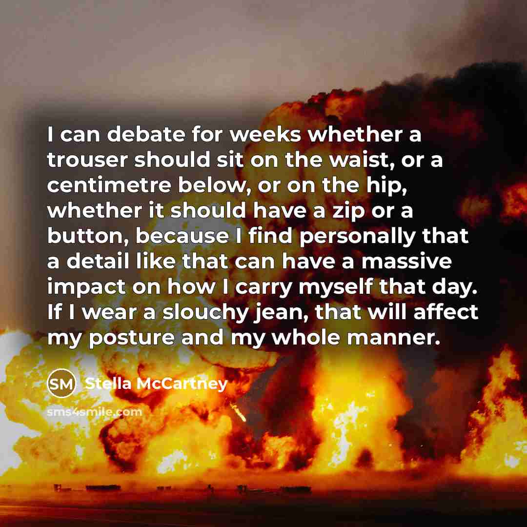 “I can debate for weeks whether a trouser should sit on the waist, or a centimetre below, or on the hip, whether it should have a zip or a button, because I find personally that a detail like that can have a massive impact on how I carry myself that day. If I wear a slouchy jean, that will affect…” quote by Stella McCartney