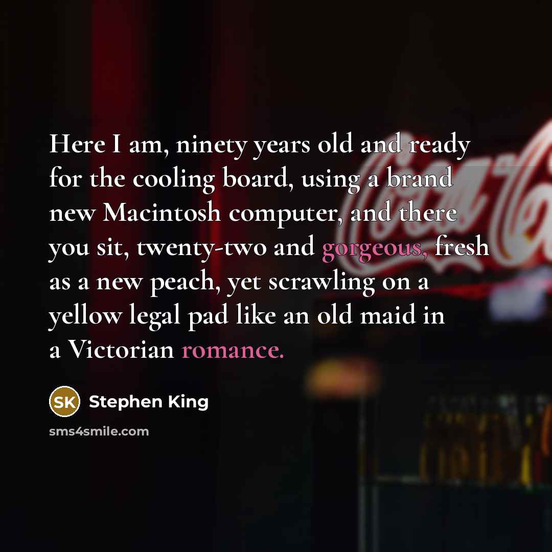 “Here I am, ninety years old and ready for the cooling board, using a brand new Macintosh computer, and there you sit, twenty-two and gorgeous, fresh as a new peach, yet scrawling on a yellow legal pad like an old maid in a Victorian romance.” quote by Stephen King