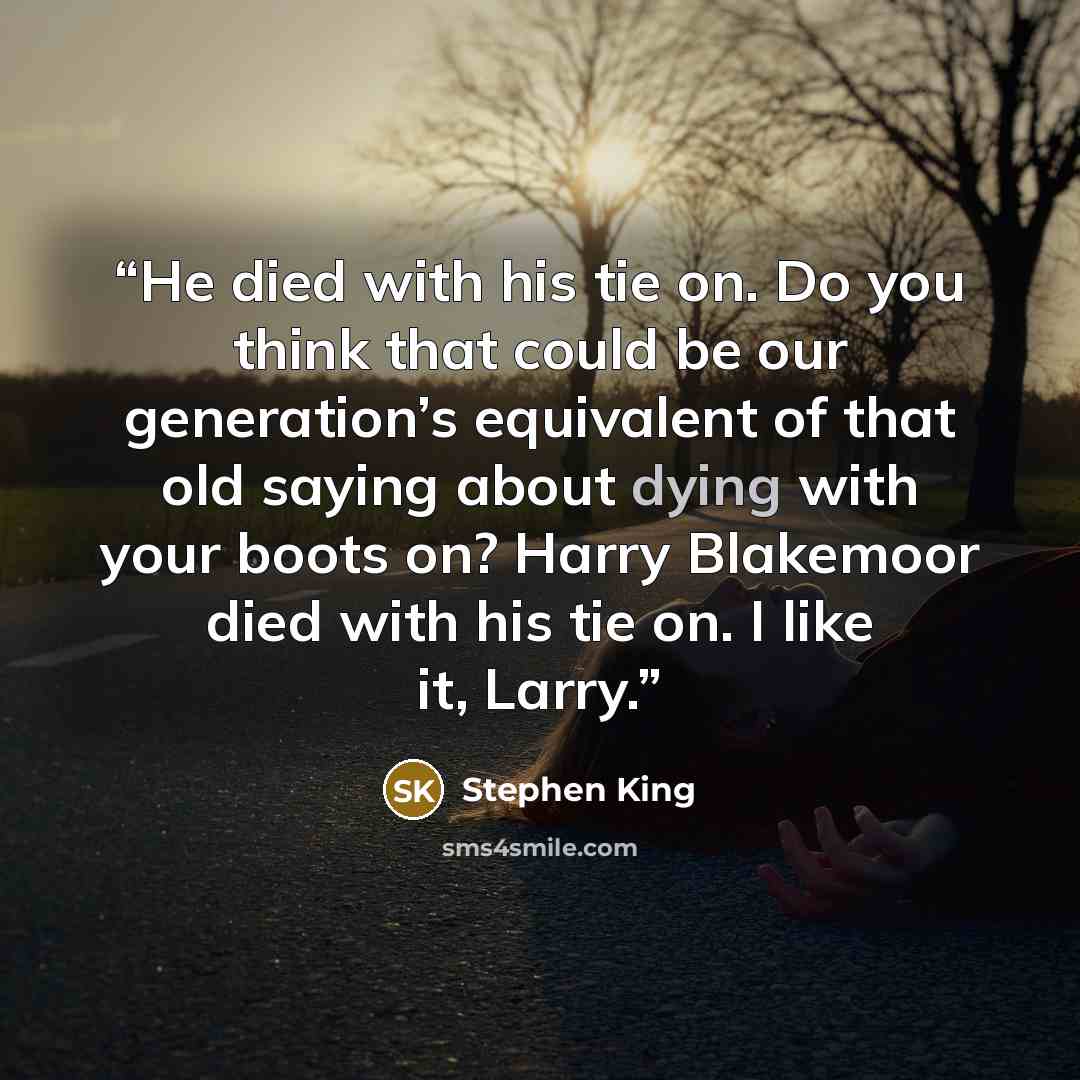 “He died with his tie on. Do you think that could be our generation’s equivalent of that old saying about dying with your boots on? Harry Blakemoor died with his tie on. I like it, Larry.” quote by Stephen King