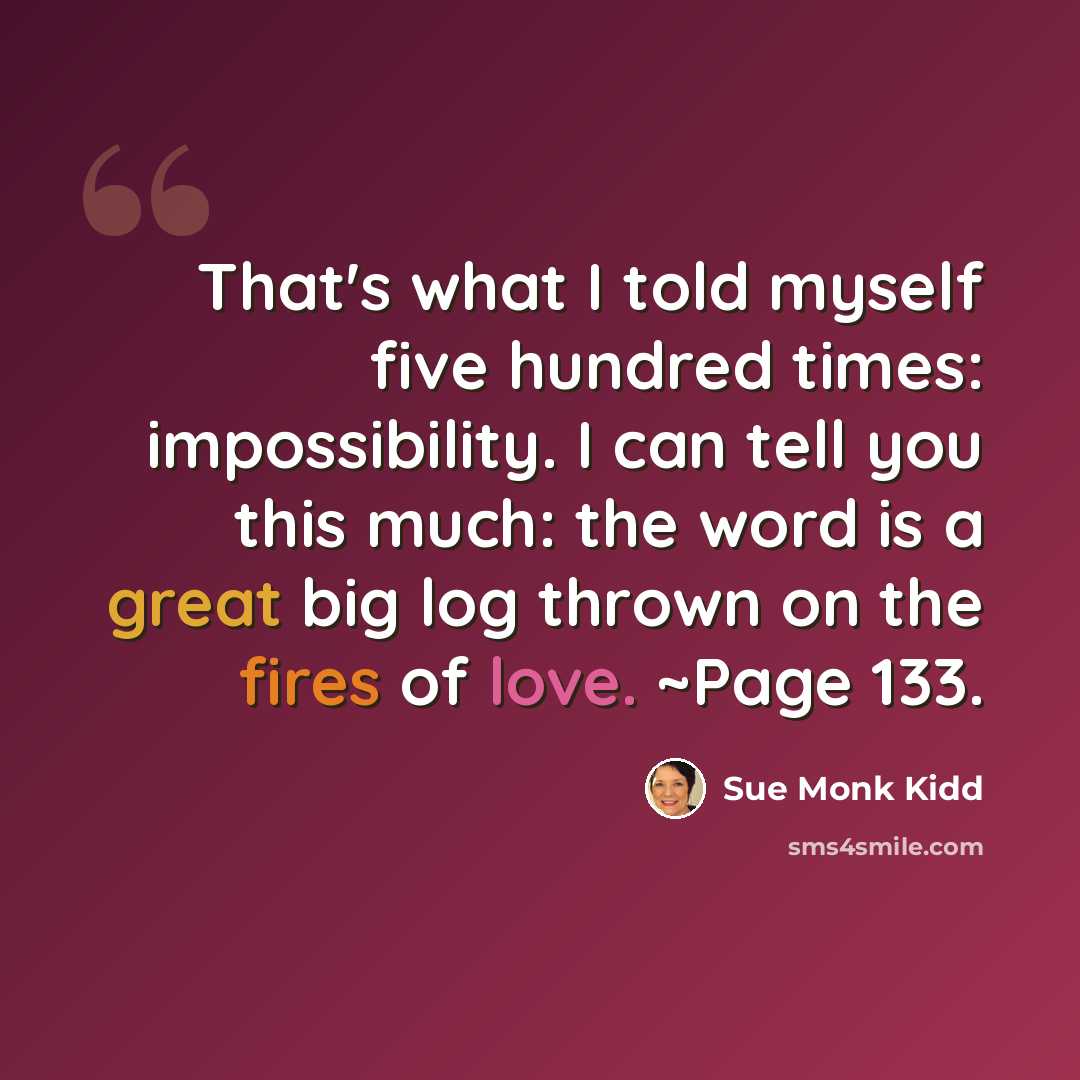 “That's what I told myself five hundred times: impossibility. I can tell you this much: the word is a great big log thrown on the fires of love. ~Page 133.” quote by Sue Monk Kidd