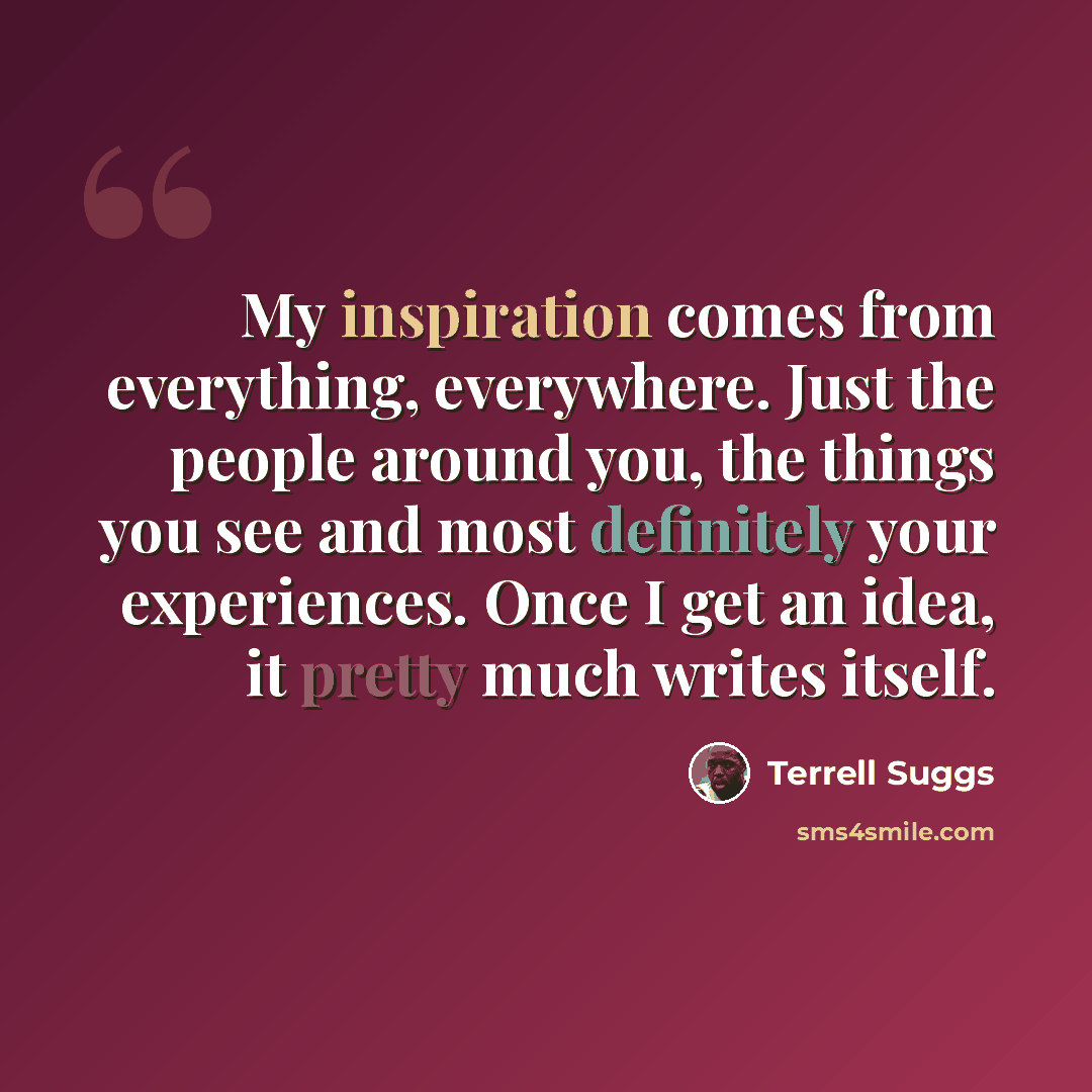 “My inspiration comes from everything, everywhere. Just the people around you, the things you see and most definitely your experiences. Once I get an idea, it pretty much writes itself.” quote by Terrell Suggs