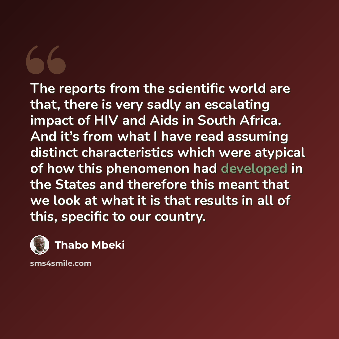 “The reports from the scientific world are that, there is very sadly an escalating impact of HIV and Aids in South Africa. And it’s from what I have read assuming distinct characteristics which were atypical of how this phenomenon had developed in the States and therefore this meant that we look at…” quote by Thabo Mbeki