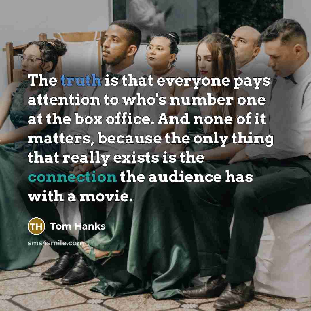 “The truth is that everyone pays attention to who's number one at the box office. And none of it matters, because the only thing that really exists is the connection the audience has with a movie.” quote by Tom Hanks