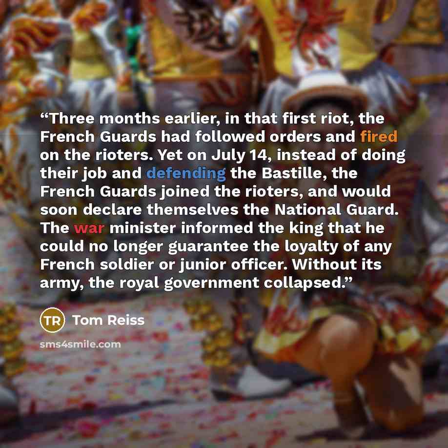 “Three months earlier, in that first riot, the French Guards had followed orders and fired on the rioters. Yet on July 14, instead of doing their job and defending the Bastille, the French Guards joined the rioters, and would soon declare themselves the National Guard. The war minister informed the…” quote by Tom Reiss