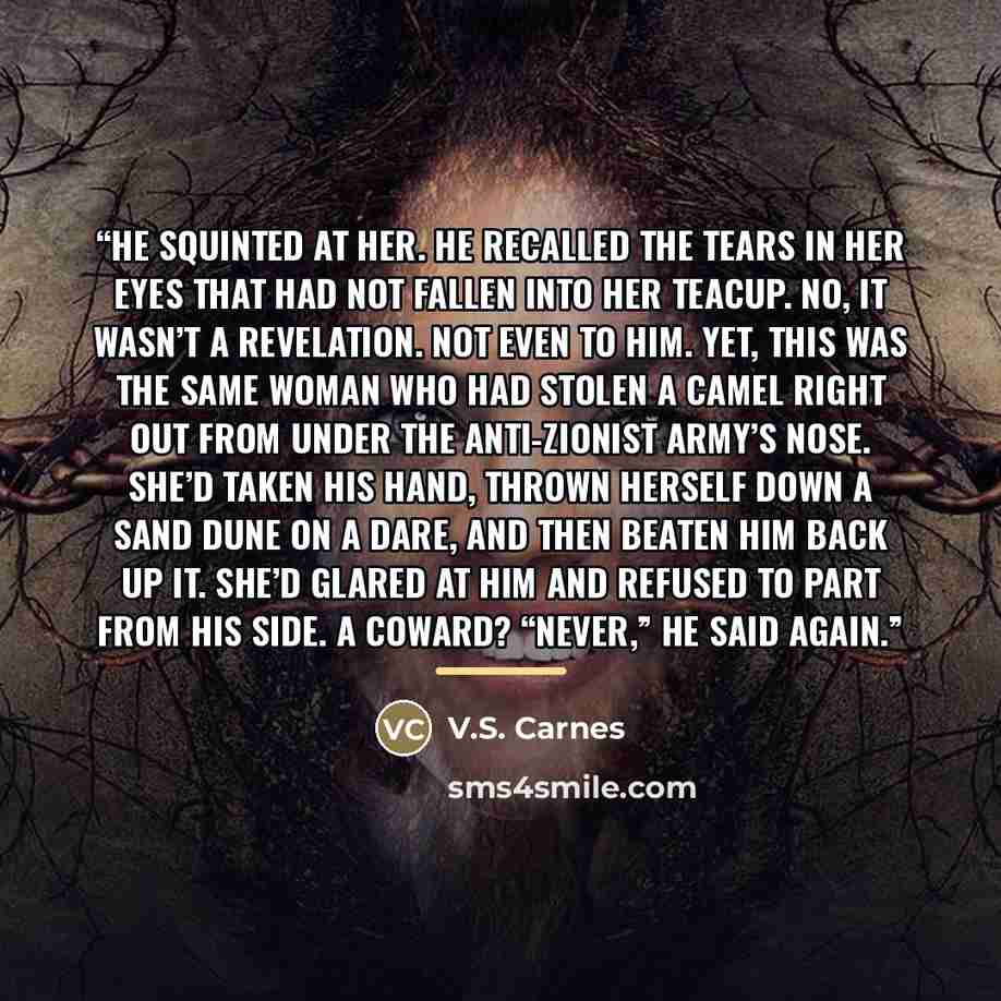 “He squinted at her. He recalled the tears in her eyes that had not fallen into her teacup. No, it wasn’t a revelation. Not even to him. Yet, this was the same woman who had stolen a camel right out from under the Anti-Zionist army’s nose. She’d taken his hand, thrown herself down a sand dune on a…” quote by V.S. Carnes