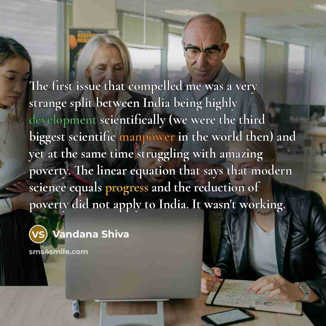 “The first issue that compelled me was a very strange split between India being highly development scientifically (we were the third biggest scientific manpower in the world then) and yet at the same time struggling with amazing poverty. The linear equation that says that modern science equals…” quote by Vandana Shiva