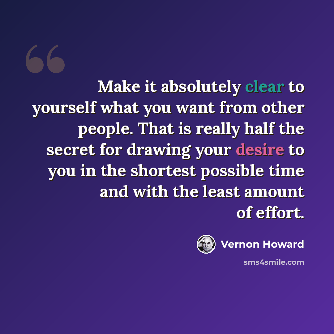 “Make it absolutely clear to yourself what you want from other people. That is really half the secret for drawing your desire to you in the shortest possible time and with the least amount of effort.” quote by Vernon Howard