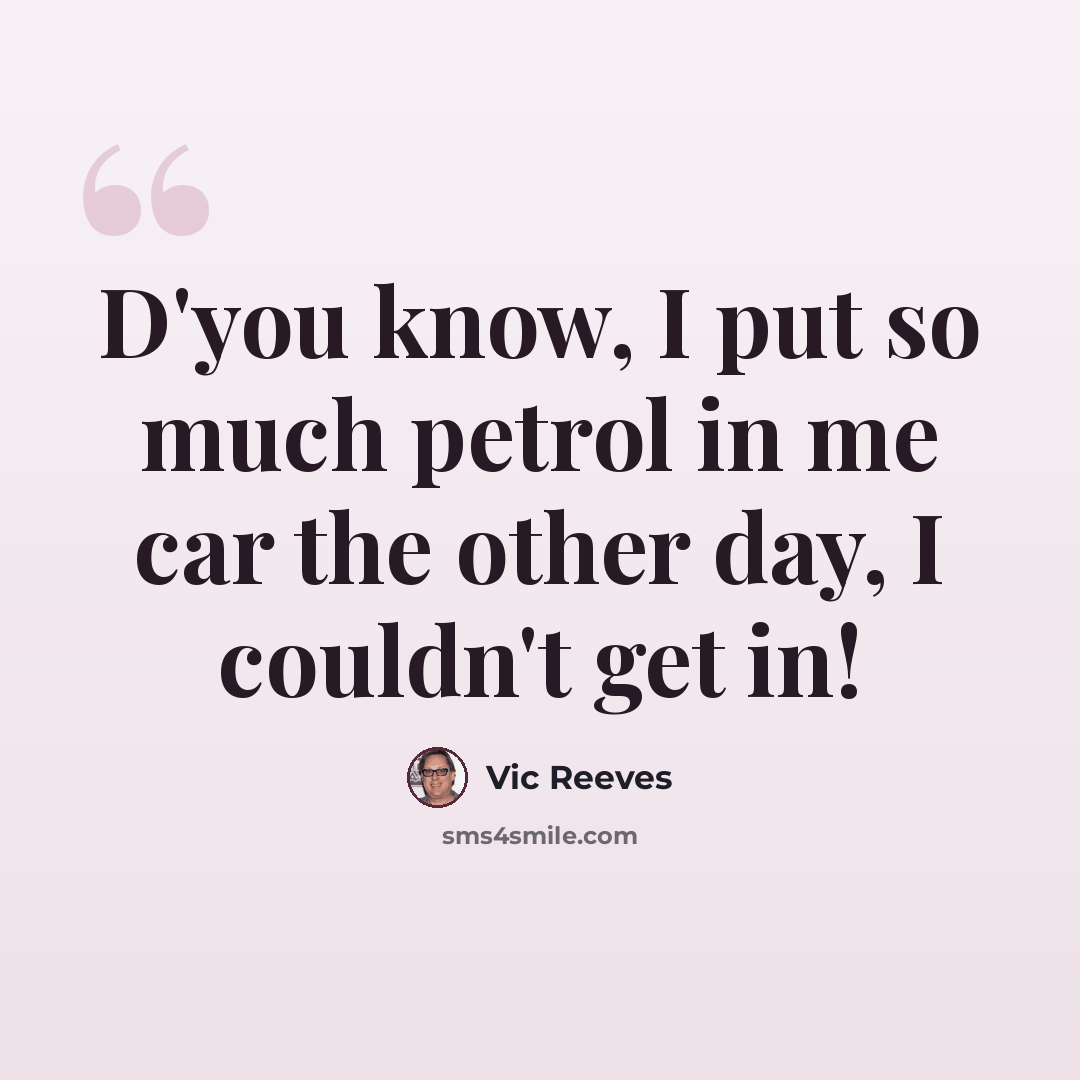 “D'you know, I put so much petrol in me car the other day, I couldn't get in!” quote by Vic Reeves