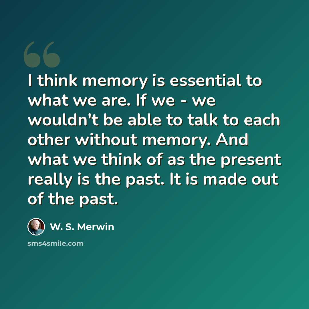 “I think memory is essential to what we are. If we - we wouldn't be able to talk to each other without memory. And what we think of as the present really is the past. It is made out of the past.” quote by W. S. Merwin