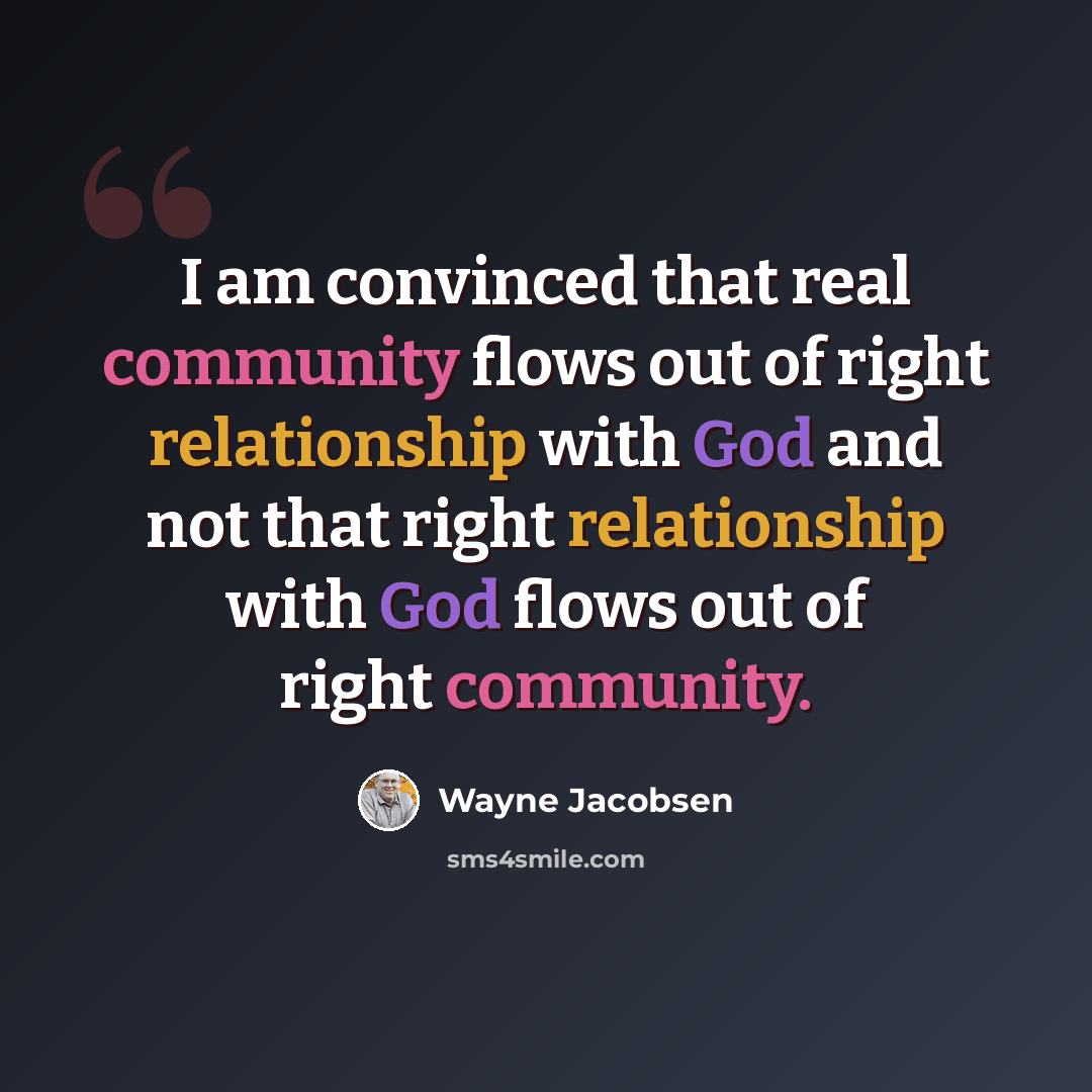 “I am convinced that real community flows out of right relationship with God and not that right relationship with God flows out of right community.” quote by Wayne Jacobsen