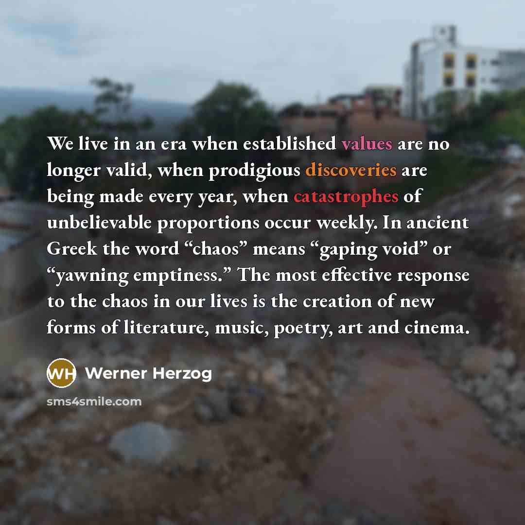 “We live in an era when established values are no longer valid, when prodigious discoveries are being made every year, when catastrophes of unbelievable proportions occur weekly. In ancient Greek the word “chaos” means “gaping void” or “yawning emptiness.” The most effective response to the chaos…” quote by Werner Herzog