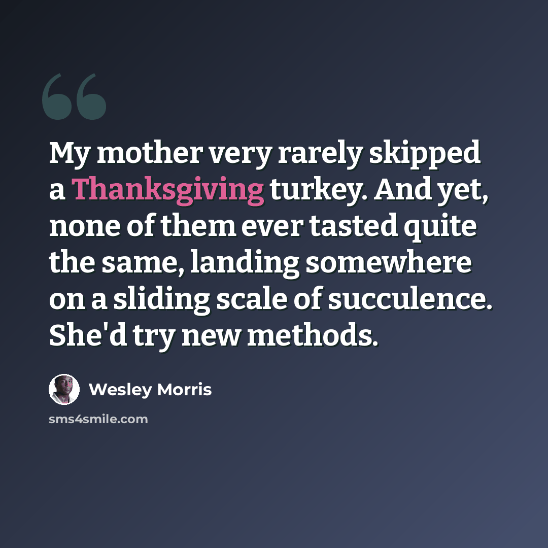 “My mother very rarely skipped a Thanksgiving turkey. And yet, none of them ever tasted quite the same, landing somewhere on a sliding scale of succulence. She'd try new methods.” quote by Wesley Morris