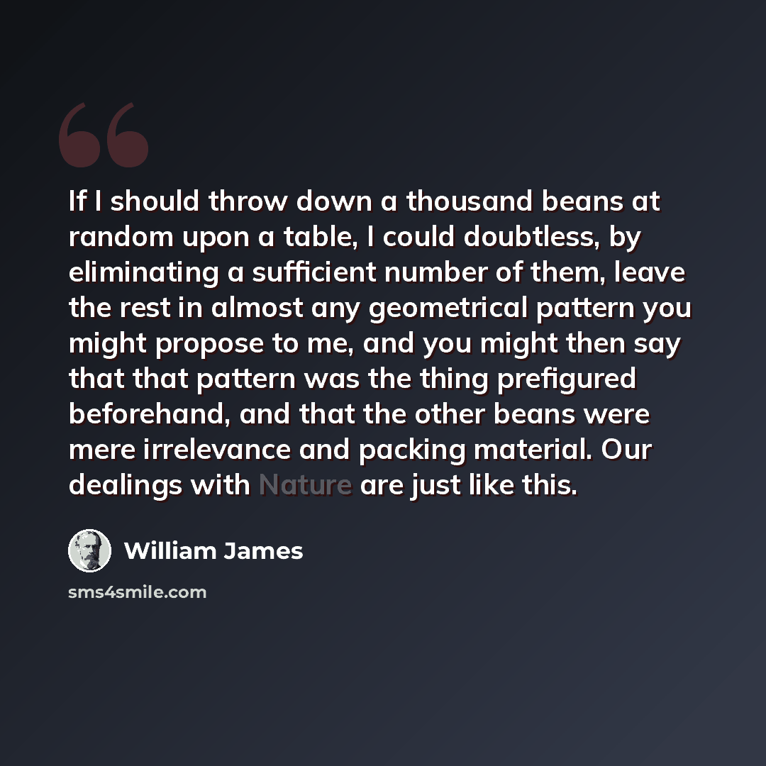 “If I should throw down a thousand beans at random upon a table, I could doubtless, by eliminating a sufficient number of them, leave the rest in almost any geometrical pattern you might propose to me, and you might then say that that pattern was the thing prefigured beforehand, and that the other…” quote by William James