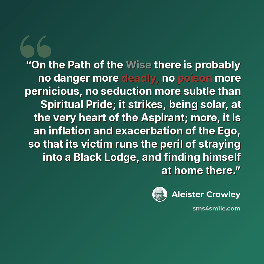 “On the Path of the Wise there is probably no danger more deadly, no poison more pernicious, no seduction more subtle than Spiritual Pride; it strikes, being solar, at the very heart of the Aspirant; more, it is an inflation and exacerbation of the Ego, so that its victim runs the peril of straying…” quote by Aleister Crowley