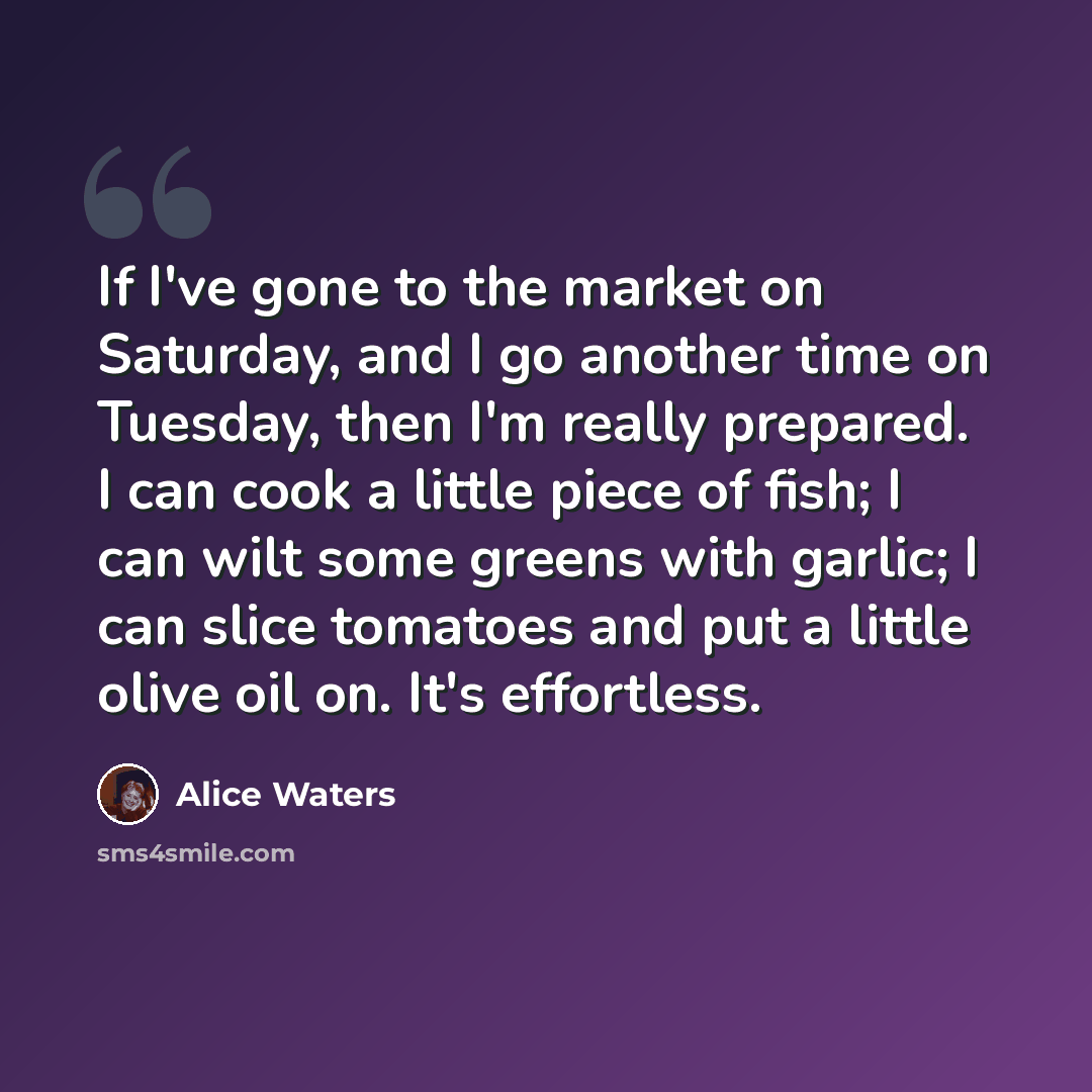 “If I've gone to the market on Saturday, and I go another time on Tuesday, then I'm really prepared. I can cook a little piece of fish; I can wilt some greens with garlic; I can slice tomatoes and put a little olive oil on. It's effortless.” quote by Alice Waters