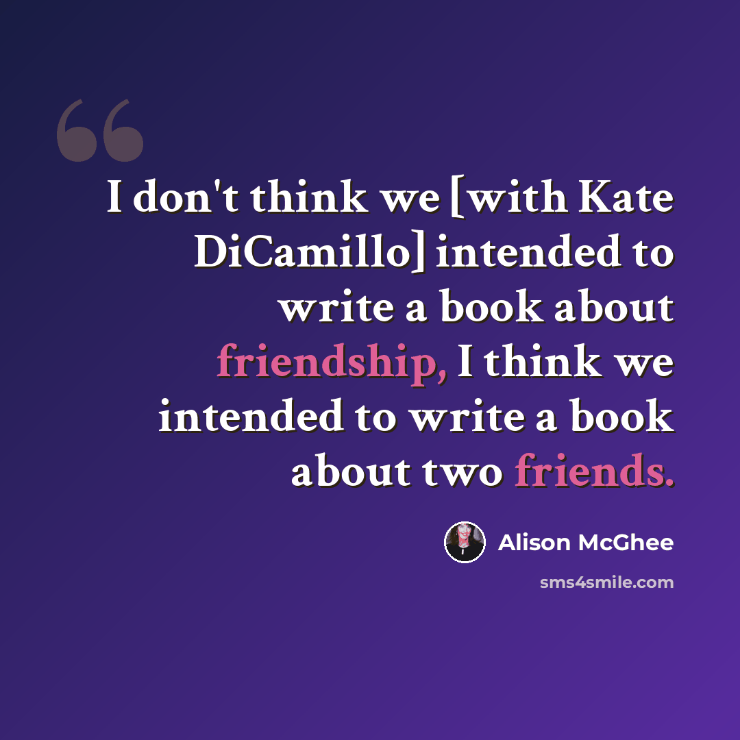 “I don't think we [with Kate DiCamillo] intended to write a book about friendship, I think we intended to write a book about two friends.” quote by Alison McGhee