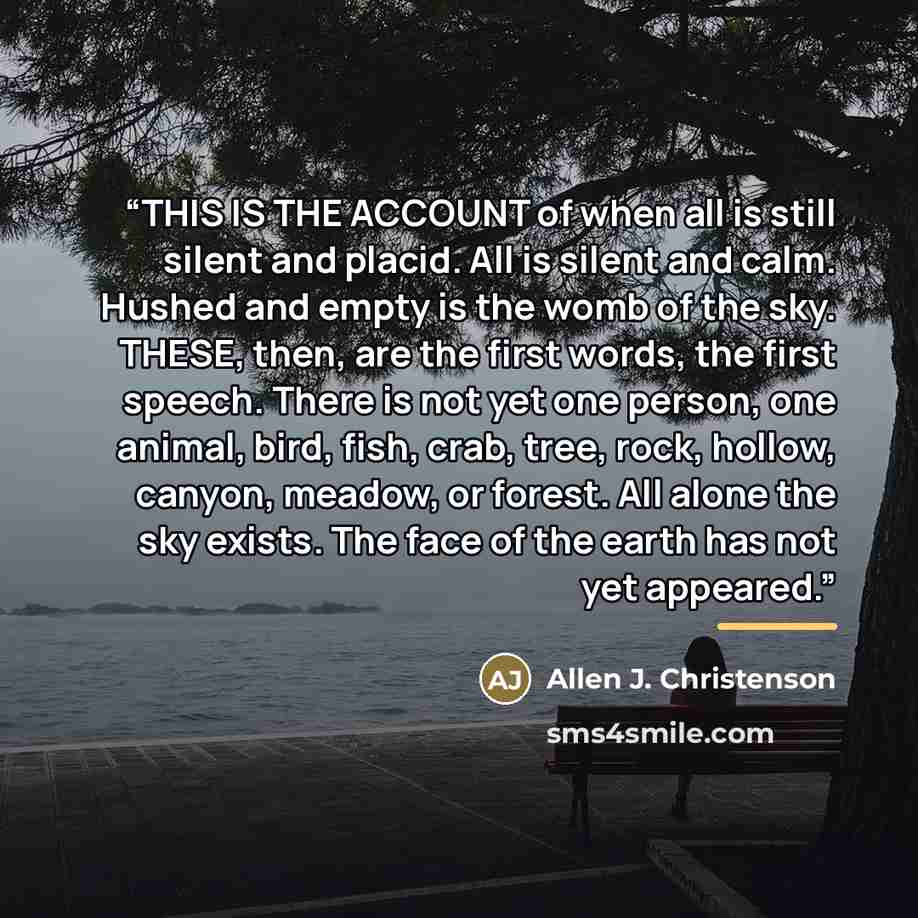 “THIS IS THE ACCOUNT of when all is still silent and placid. All is silent and calm. Hushed and empty is the womb of the sky. THESE, then, are the first words, the first speech. There is not yet one person, one animal, bird, fish, crab, tree, rock, hollow, canyon, meadow, or forest. All alone the…” quote by Allen J. Christenson