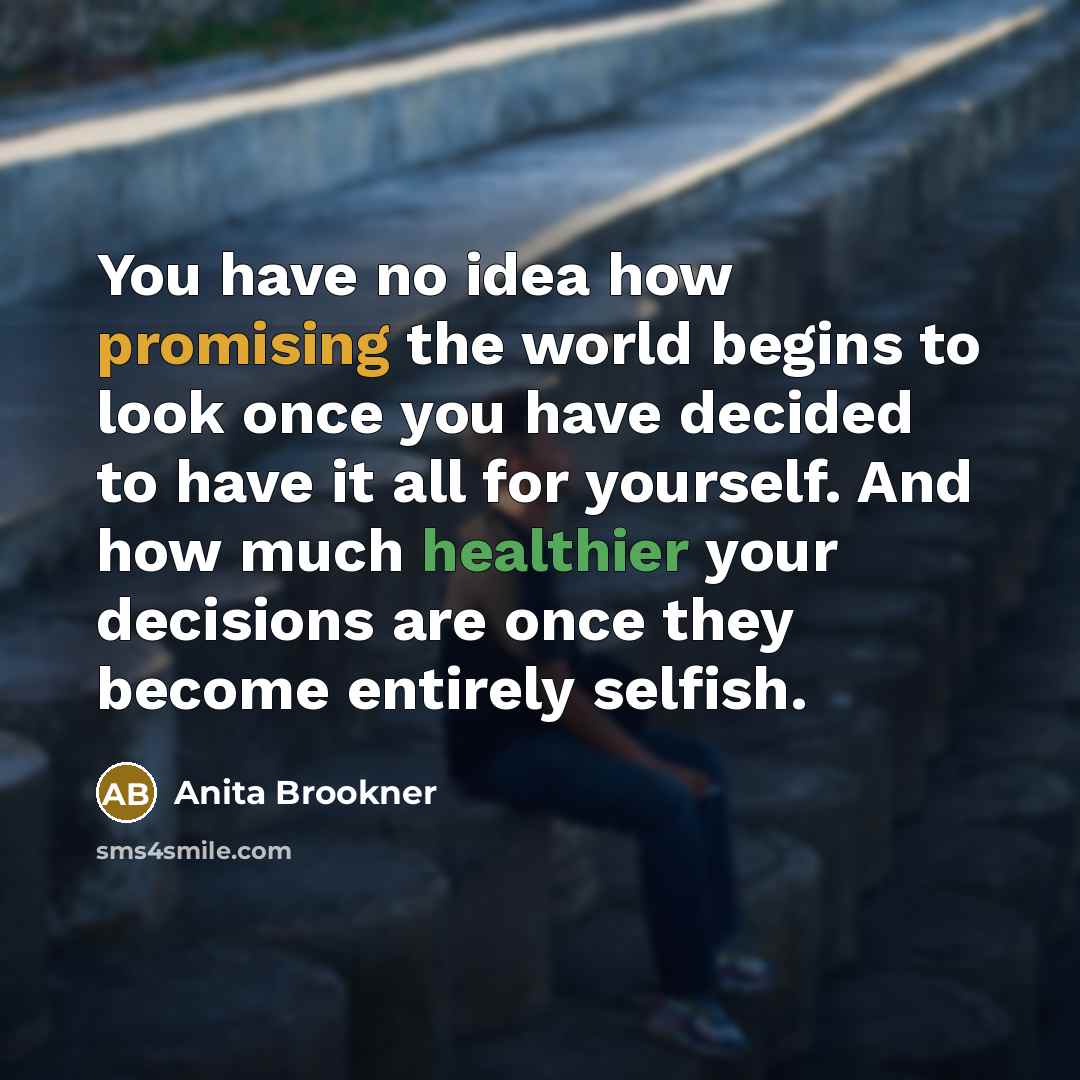 “You have no idea how promising the world begins to look once you have decided to have it all for yourself. And how much healthier your decisions are once they become entirely selfish.” quote by Anita Brookner
