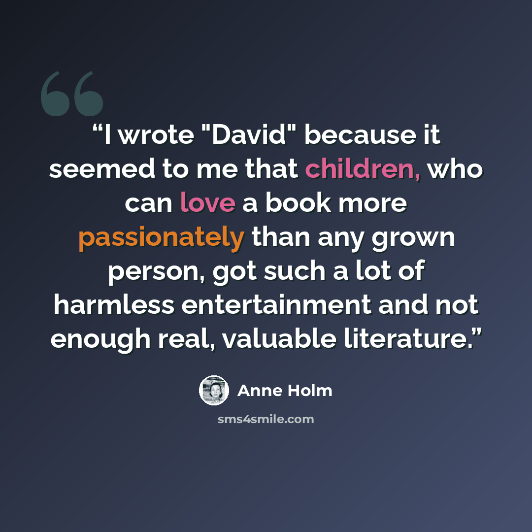“I wrote "David" because it seemed to me that children, who can love a book more passionately than any grown person, got such a lot of harmless entertainment and not enough real, valuable literature.” quote by Anne Holm