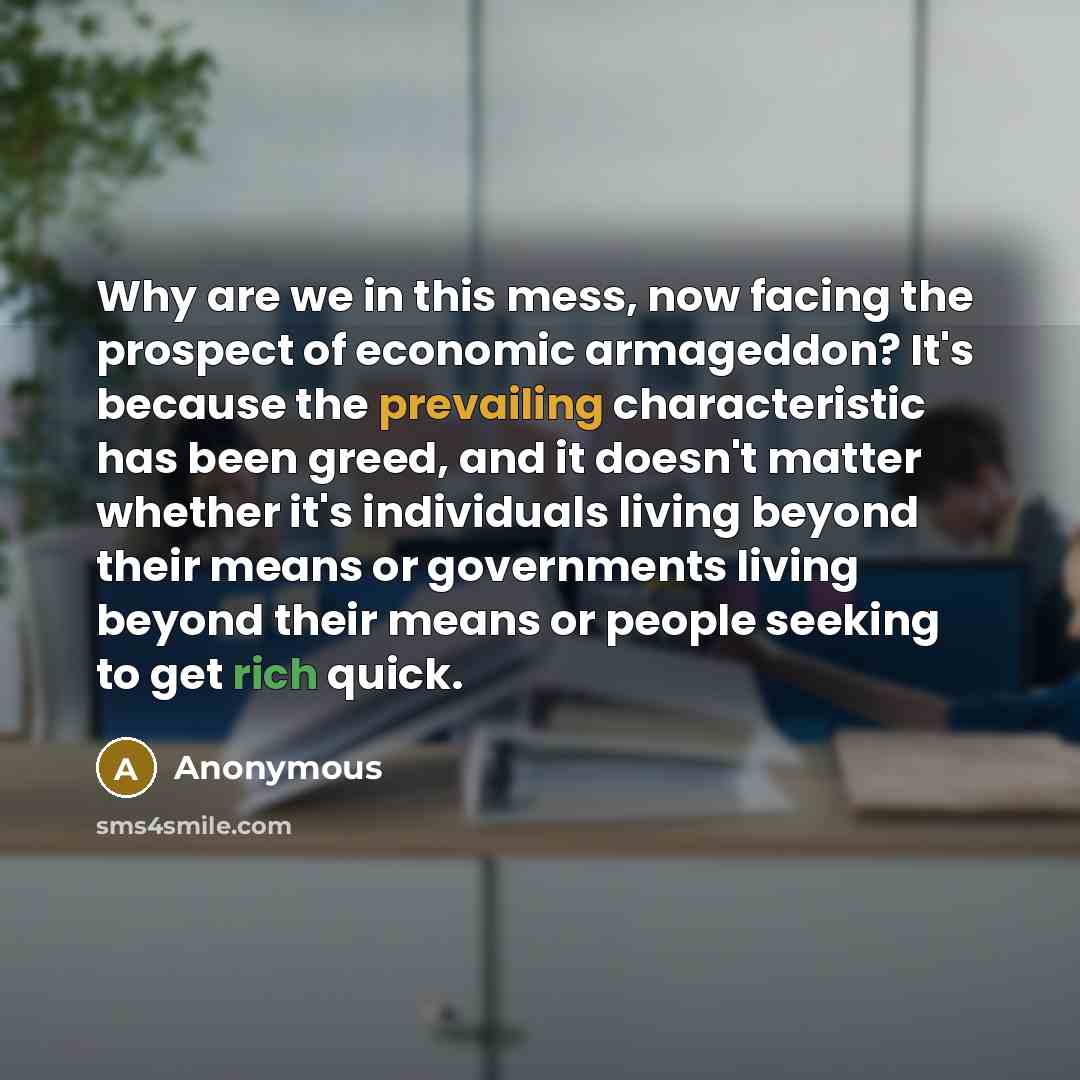“Why are we in this mess, now facing the prospect of economic armageddon? It's because the prevailing characteristic has been greed, and it doesn't matter whether it's individuals living beyond their means or governments living beyond their means or people seeking to get rich quick.” quote by Anonymous