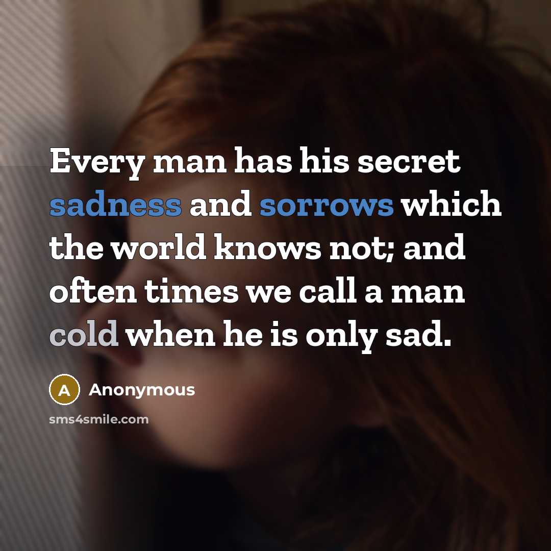 “Every man has his secret sadness and sorrows which the world knows not; and often times we call a man cold when he is only sad.” quote by Anonymous