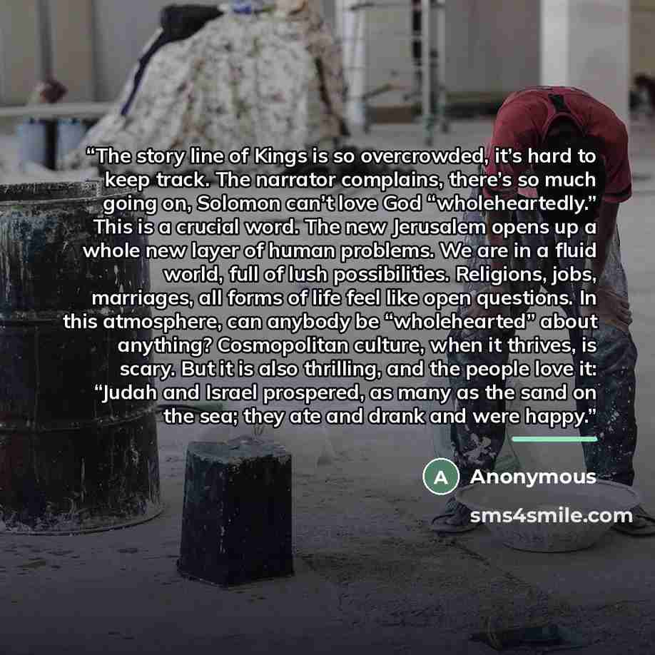 “The story line of Kings is so overcrowded, it’s hard to keep track. The narrator complains, there’s so much going on, Solomon can’t love God “wholeheartedly.” This is a crucial word. The new Jerusalem opens up a whole new layer of human problems. We are in a fluid world, full of lush…” quote by Anonymous