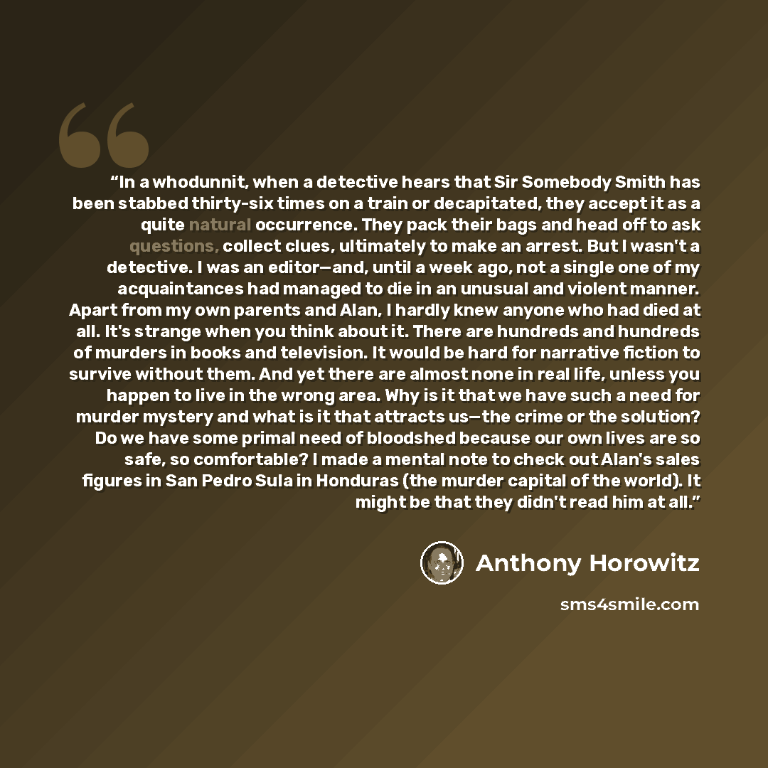 “In a whodunnit, when a detective hears that Sir Somebody Smith has been stabbed thirty-six times on a train or decapitated, they accept it as a quite natural occurrence. They pack their bags and head off to ask questions, collect clues, ultimately to make an arrest. But I wasn't a detective. I was…” quote by Anthony Horowitz