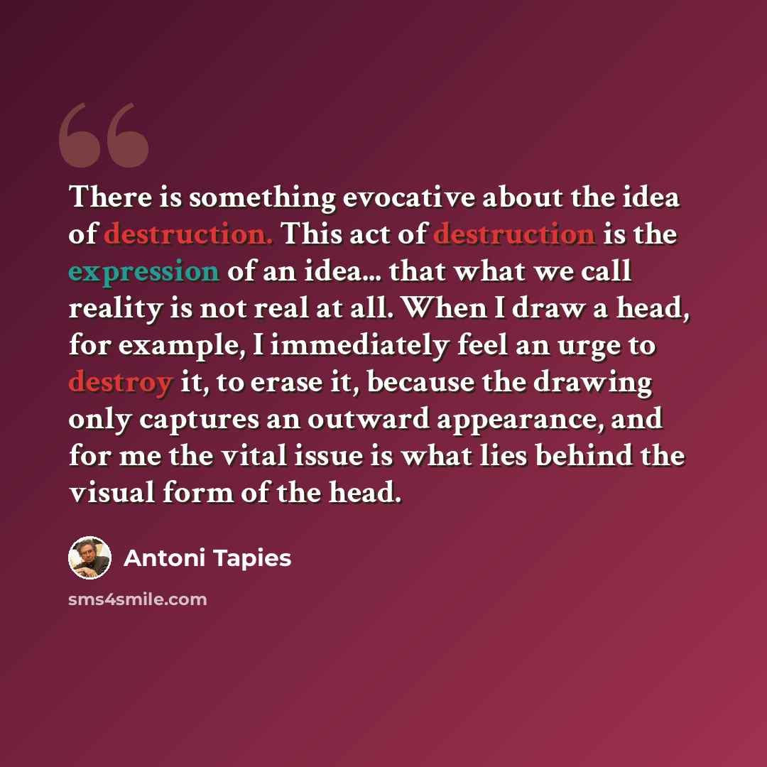 “There is something evocative about the idea of destruction. This act of destruction is the expression of an idea... that what we call reality is not real at all. When I draw a head, for example, I immediately feel an urge to destroy it, to erase it, because the drawing only captures an outward…” quote by Antoni Tapies