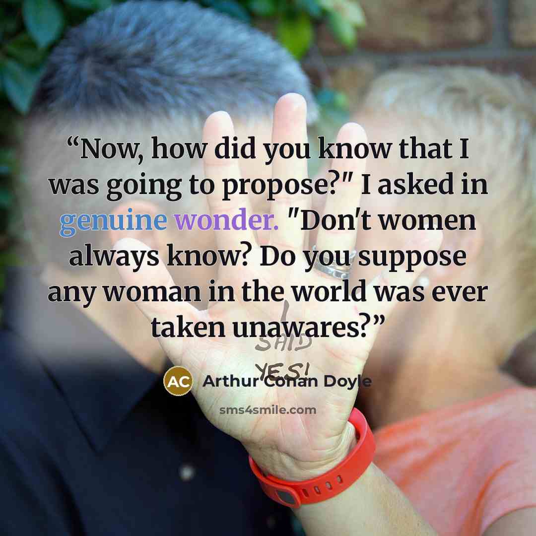 “Now, how did you know that I was going to propose?" I asked in genuine wonder. "Don't women always know? Do you suppose any woman in the world was ever taken unawares?” quote by Arthur Conan Doyle