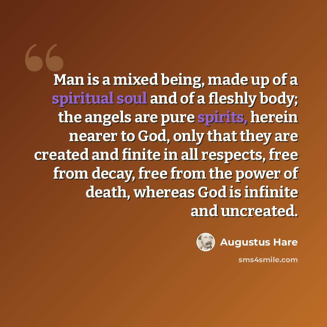 “Man is a mixed being, made up of a spiritual soul and of a fleshly body; the angels are pure spirits, herein nearer to God, only that they are created and finite in all respects, free from decay, free from the power of death, whereas God is infinite and uncreated.” quote by Augustus Hare