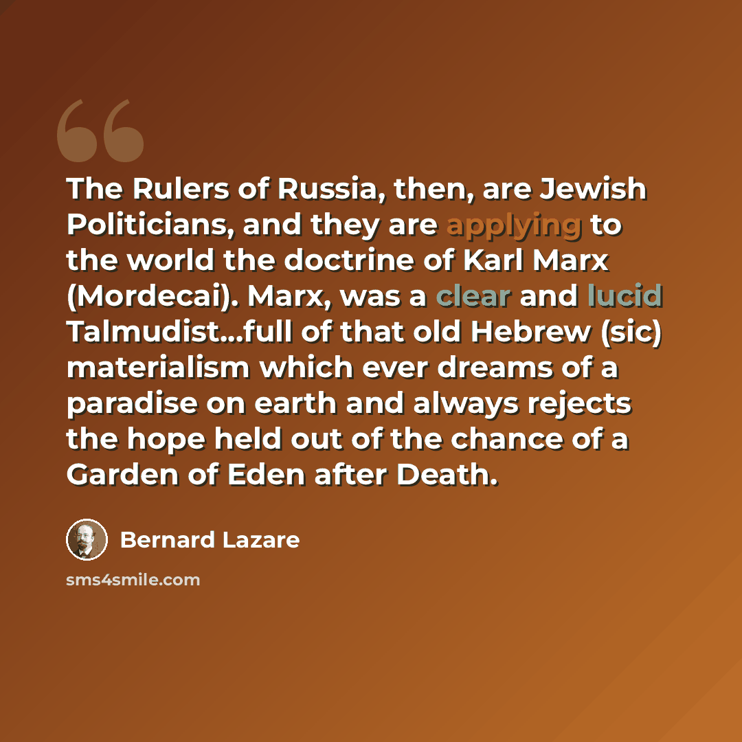 “The Rulers of Russia, then, are Jewish Politicians, and they are applying to the world the doctrine of Karl Marx (Mordecai). Marx, was a clear and lucid Talmudist...full of that old Hebrew (sic) materialism which ever dreams of a paradise on earth and always rejects the hope held out of the chance…” quote by Bernard Lazare