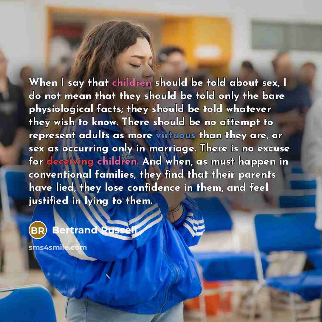 “When I say that children should be told about sex, I do not mean that they should be told only the bare physiological facts; they should be told whatever they wish to know. There should be no attempt to represent adults as more virtuous than they are, or sex as occurring only in marriage. There is…” quote by Bertrand Russell