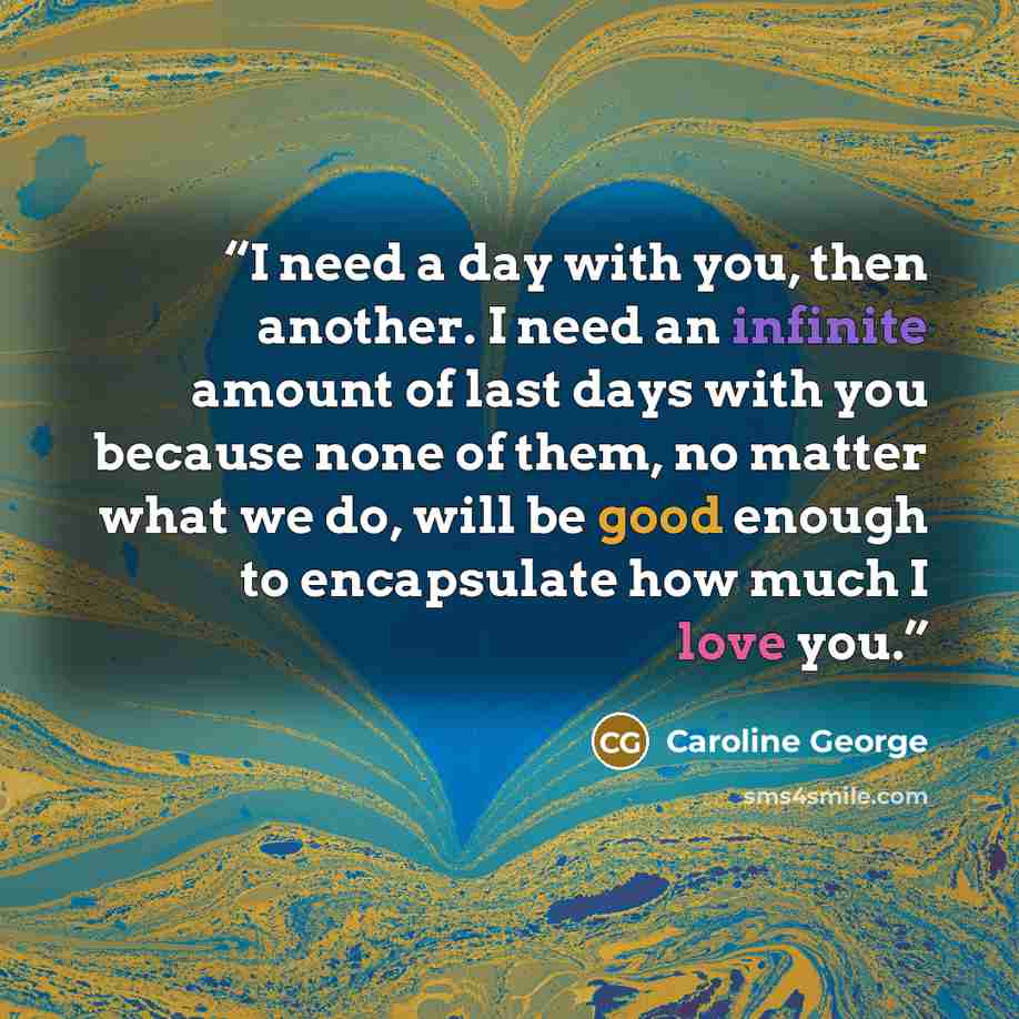 “I need a day with you, then another. I need an infinite amount of last days with you because none of them, no matter what we do, will be good enough to encapsulate how much I love you.” quote by Caroline George