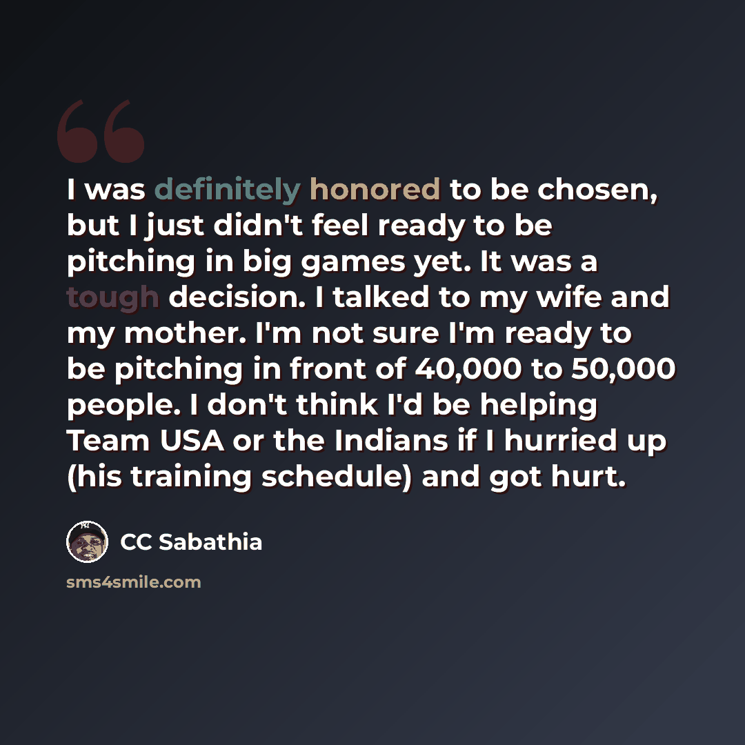 “I was definitely honored to be chosen, but I just didn't feel ready to be pitching in big games yet. It was a tough decision. I talked to my wife and my mother. I'm not sure I'm ready to be pitching in front of 40,000 to 50,000 people. I don't think I'd be helping Team USA or the Indians if I…” quote by CC Sabathia