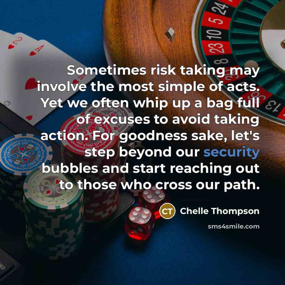 “Sometimes risk taking may involve the most simple of acts. Yet we often whip up a bag full of excuses to avoid taking action. For goodness sake, let's step beyond our security bubbles and start reaching out to those who cross our path.” quote by Chelle Thompson