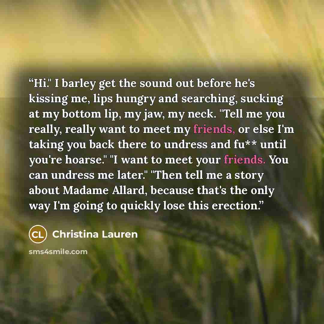 “Hi." I barley get the sound out before he's kissing me, lips hungry and searching, sucking at my bottom lip, my jaw, my neck. "Tell me you really, really want to meet my friends, or else I'm taking you back there to undress and fu** until you're hoarse." "I want to meet your friends. You can…” quote by Christina Lauren