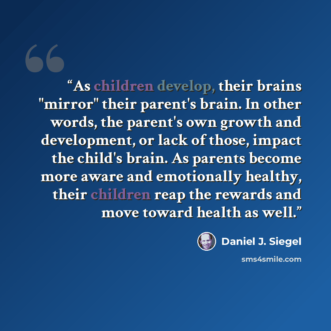“As children develop, their brains "mirror" their parent's brain. In other words, the parent's own growth and development, or lack of those, impact the child's brain. As parents become more aware and emotionally healthy, their children reap the rewards and move toward health as well.” quote by Daniel J. Siegel